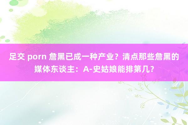 足交 porn 詹黑已成一种产业？清点那些詹黑的媒体东谈主：A-史姑娘能排第几？