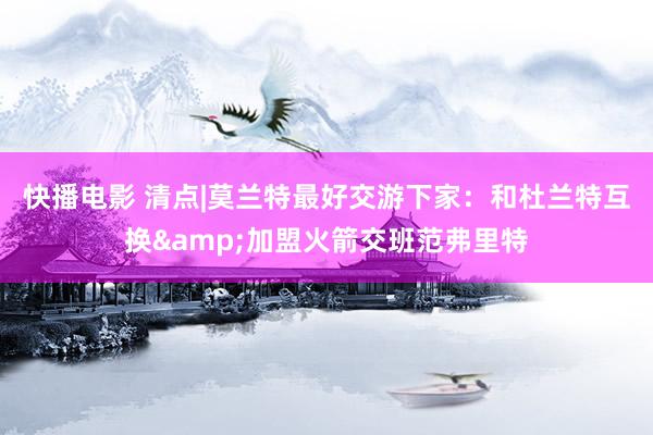 快播电影 清点|莫兰特最好交游下家：和杜兰特互换&加盟火箭交班范弗里特