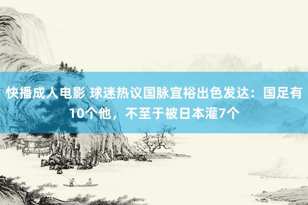 快播成人电影 球迷热议国脉宜裕出色发达：国足有10个他，不至于被日本灌7个