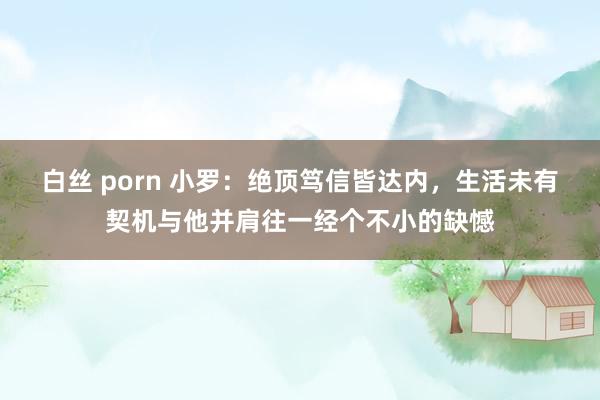 白丝 porn 小罗：绝顶笃信皆达内，生活未有契机与他并肩往一经个不小的缺憾
