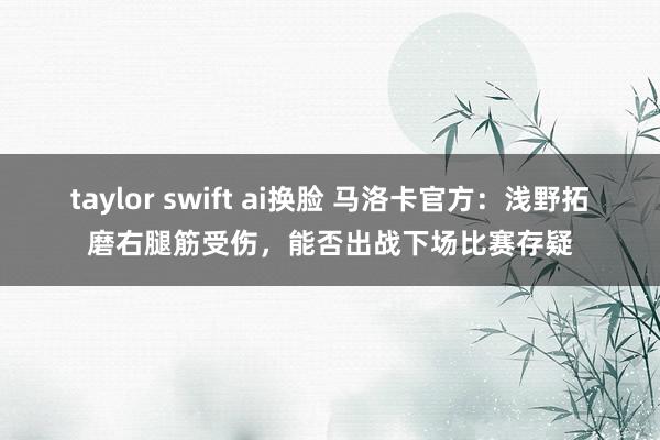 taylor swift ai换脸 马洛卡官方：浅野拓磨右腿筋受伤，能否出战下场比赛存疑