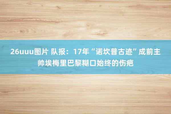 26uuu图片 队报：17年“诺坎普古迹”成前主帅埃梅里巴黎糊口始终的伤疤