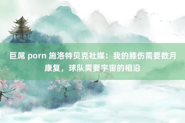 巨屌 porn 施洛特贝克社媒：我的膝伤需要数月康复，球队需要宇宙的相沿