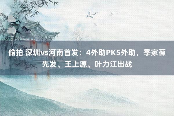 偷拍 深圳vs河南首发：4外助PK5外助，季家葆先发、王上源、叶力江出战