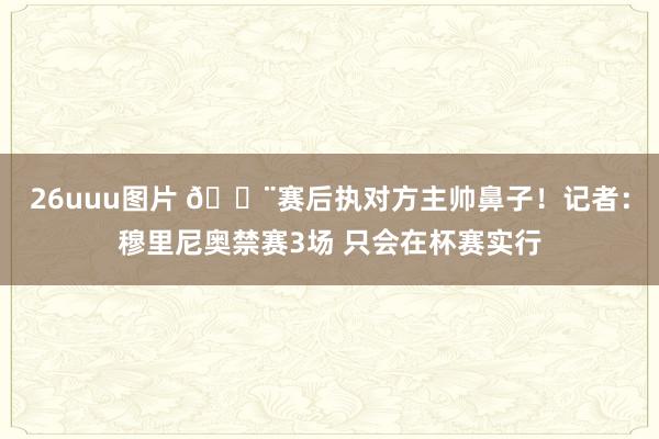 26uuu图片 🚨赛后执对方主帅鼻子！记者：穆里尼奥禁赛3场 只会在杯赛实行