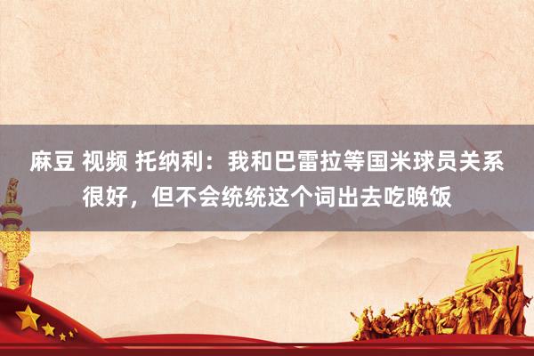 麻豆 视频 托纳利：我和巴雷拉等国米球员关系很好，但不会统统这个词出去吃晚饭
